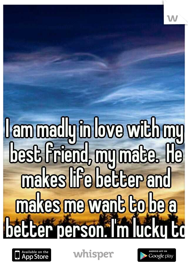 I am madly in love with my best friend, my mate.  He makes life better and makes me want to be a better person. I'm lucky to call him mine <3