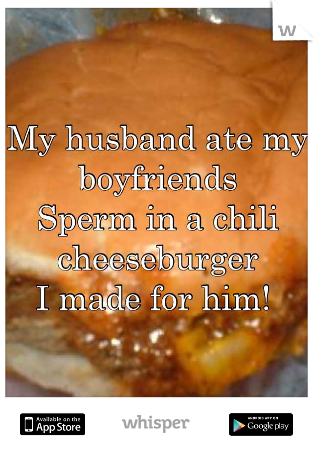 My husband ate my boyfriends 
Sperm in a chili cheeseburger 
I made for him! 