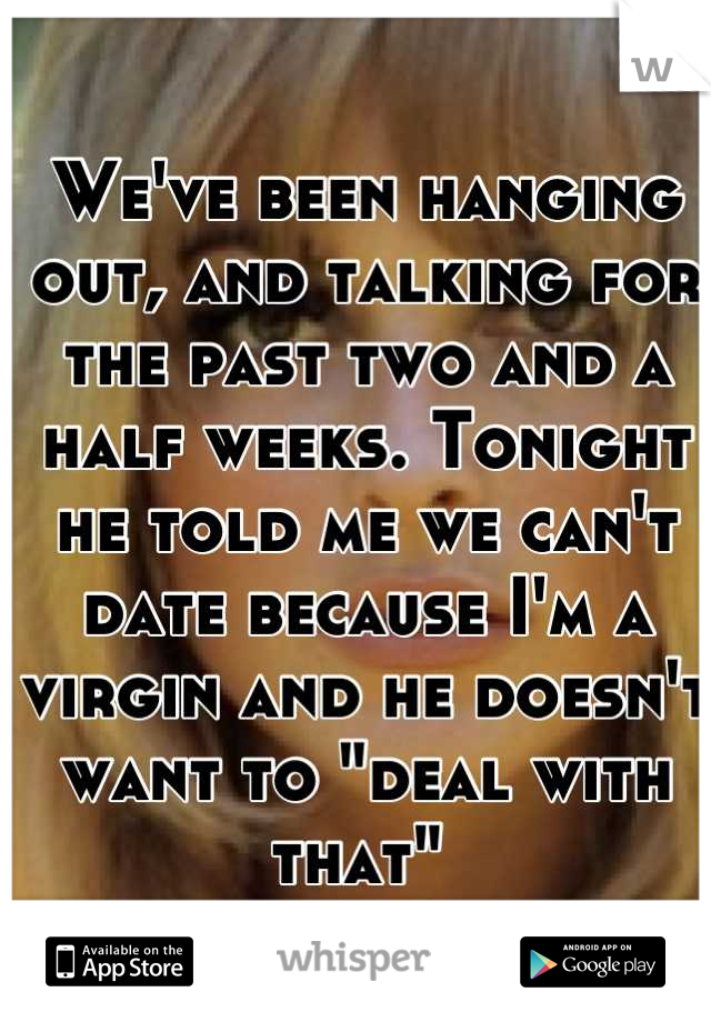 We've been hanging out, and talking for the past two and a half weeks. Tonight he told me we can't date because I'm a virgin and he doesn't want to "deal with that" 