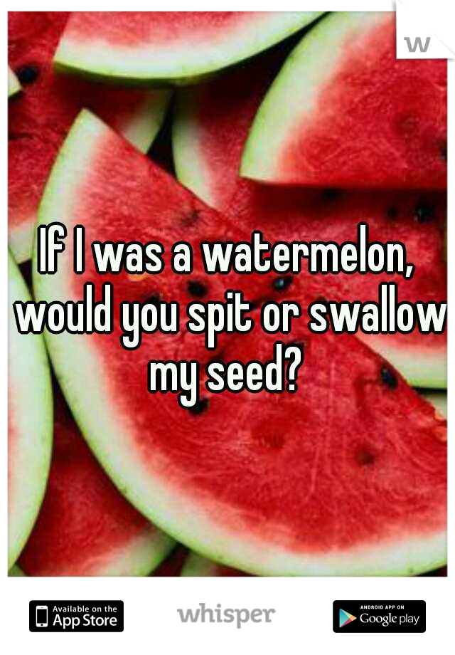 If I was a watermelon, would you spit or swallow my seed? 