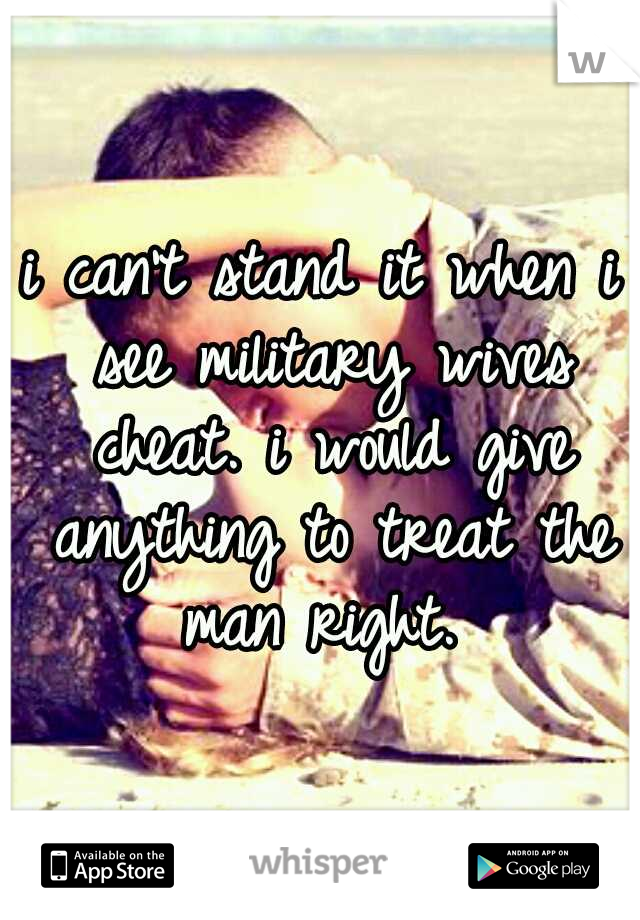 i can't stand it when i see military wives cheat. i would give anything to treat the man right. 