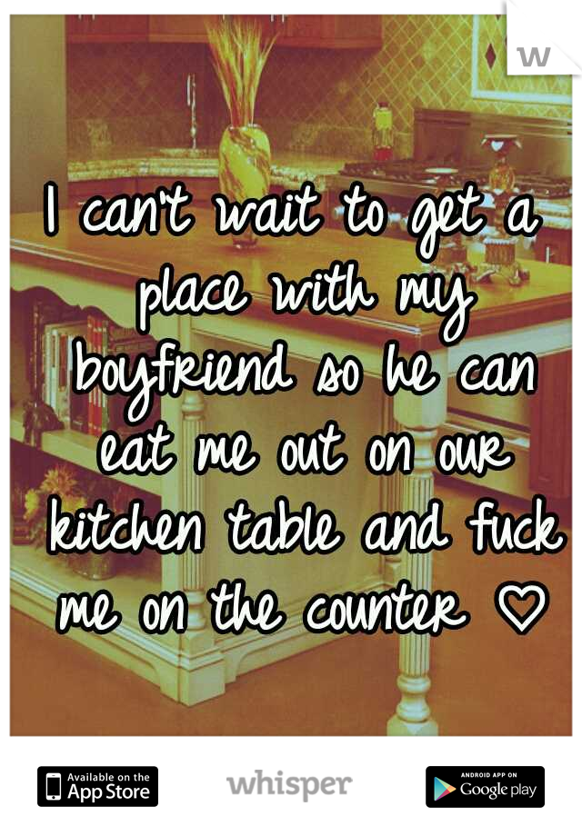 I can't wait to get a place with my boyfriend so he can eat me out on our kitchen table and fuck me on the counter ♡