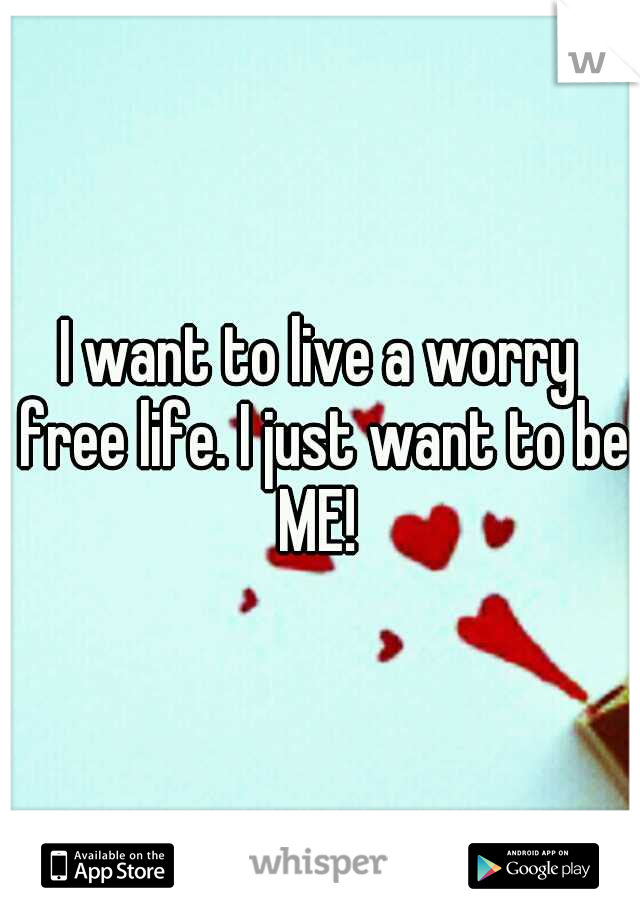 I want to live a worry free life. I just want to be ME! 