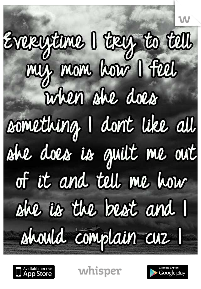 Everytime I try to tell my mom how I feel when she does something I dont like all she does is guilt me out of it and tell me how she is the best and I should complain cuz I have alot.