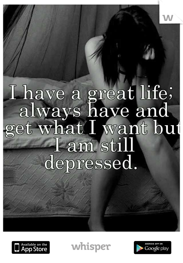 I have a great life; always have and get what I want but I am still depressed. 