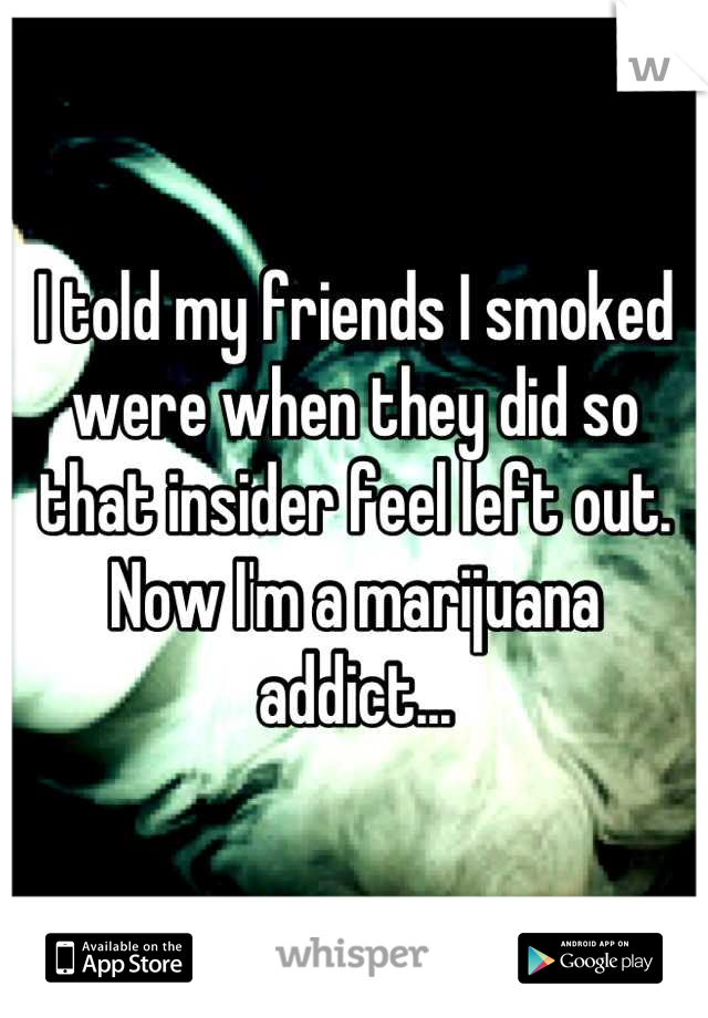 I told my friends I smoked were when they did so that insider feel left out. Now I'm a marijuana addict...