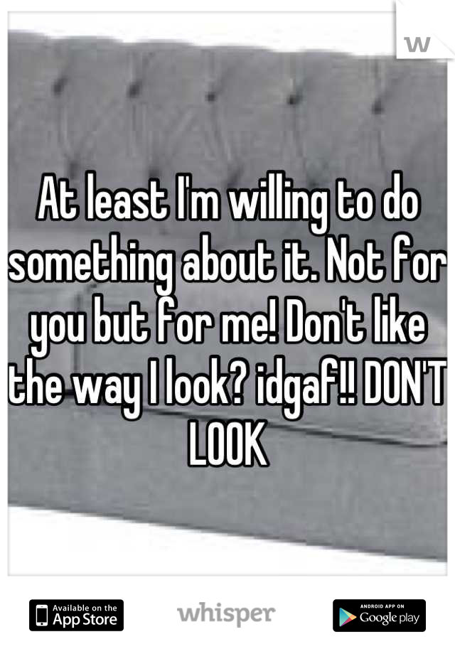 At least I'm willing to do something about it. Not for you but for me! Don't like the way I look? idgaf!! DON'T LOOK