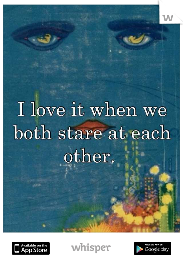 I love it when we both stare at each other. 