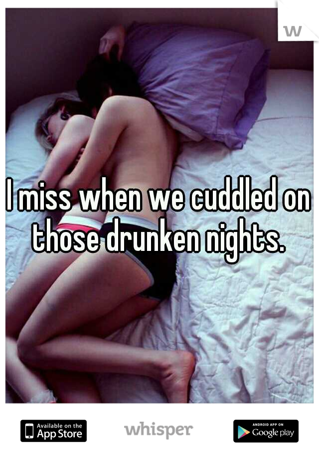 I miss when we cuddled on those drunken nights. 