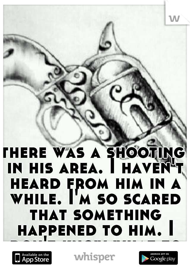 there was a shooting in his area. I haven't heard from him in a while. I'm so scared that something happened to him. I don't know what to do.