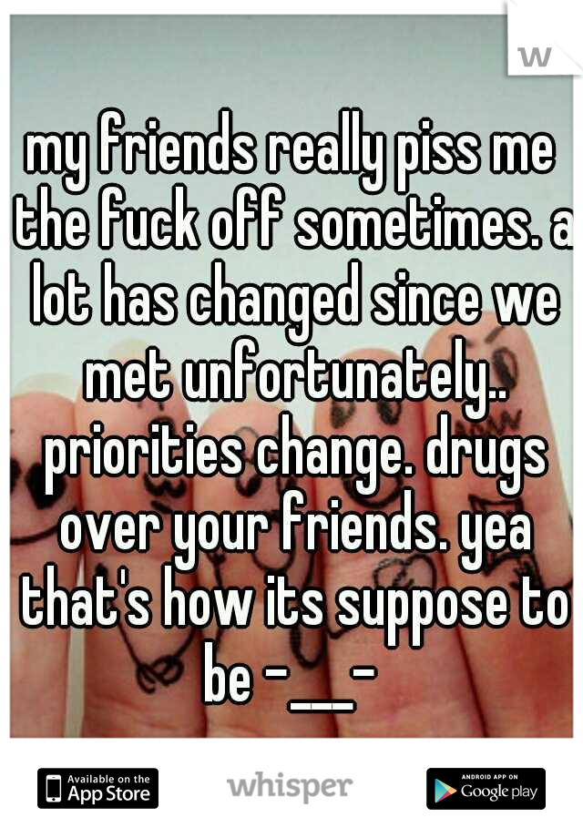 my friends really piss me the fuck off sometimes. a lot has changed since we met unfortunately.. priorities change. drugs over your friends. yea that's how its suppose to be -___- 