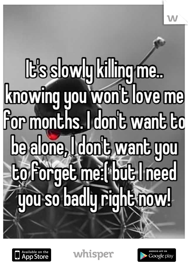 It's slowly killing me.. knowing you won't love me for months. I don't want to be alone, I don't want you to forget me:( but I need you so badly right now!