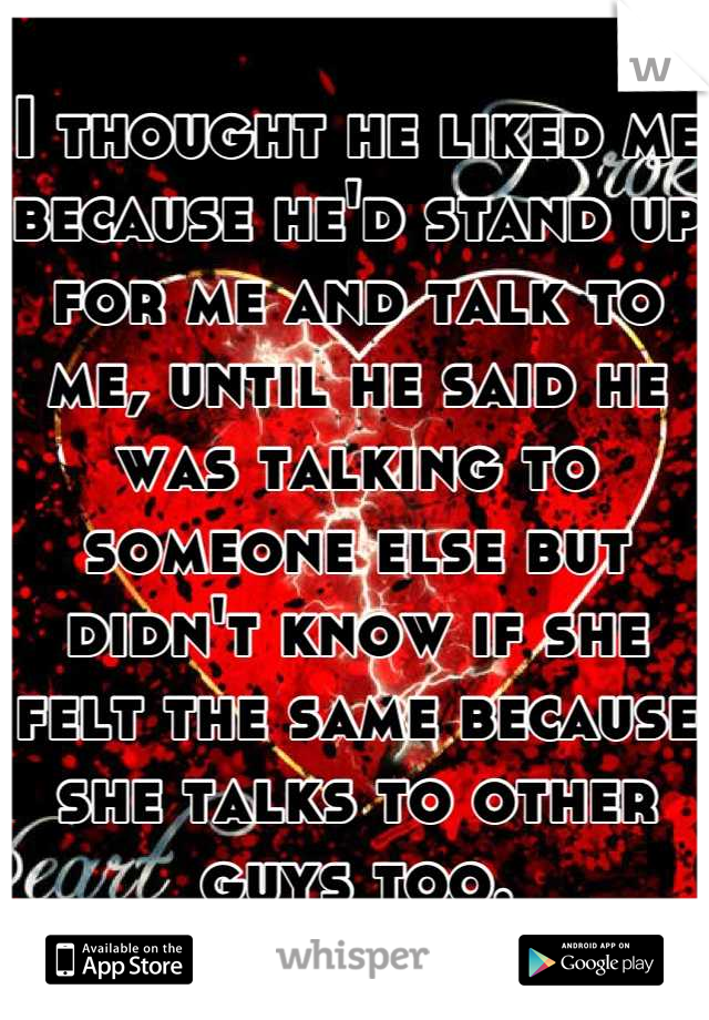 I thought he liked me because he'd stand up for me and talk to me, until he said he was talking to someone else but didn't know if she felt the same because she talks to other guys too.