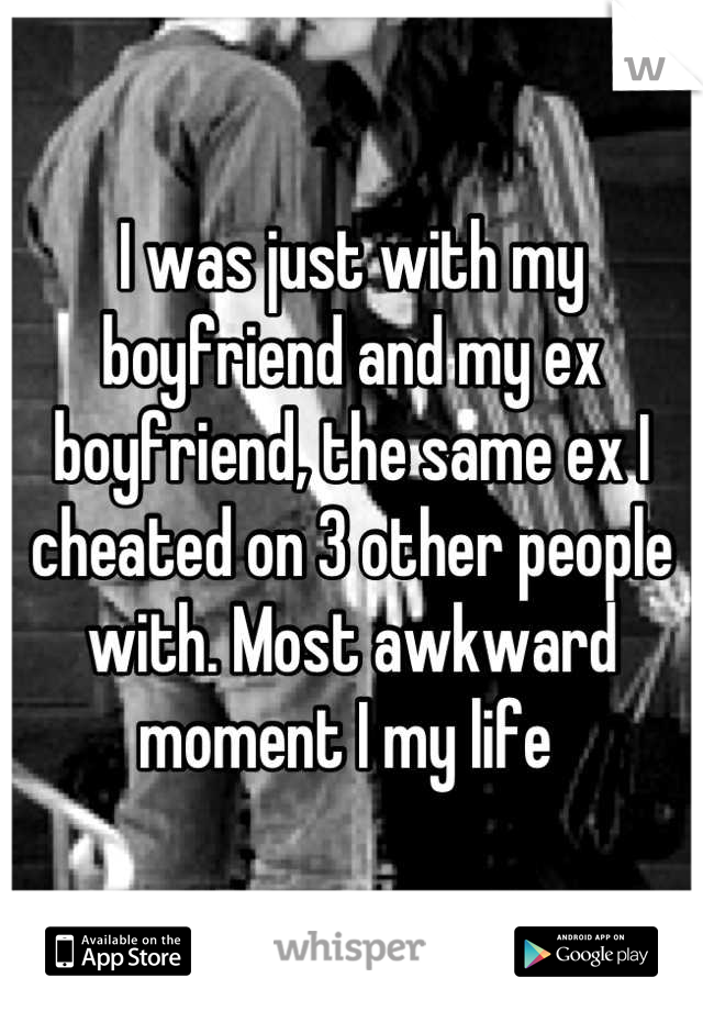 I was just with my boyfriend and my ex boyfriend, the same ex I cheated on 3 other people with. Most awkward moment I my life 