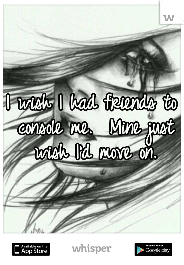 I wish I had friends to console me.  Mine just wish I'd move on.