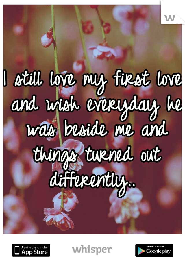 I still love my first love and wish everyday he was beside me and things turned out differently.. 