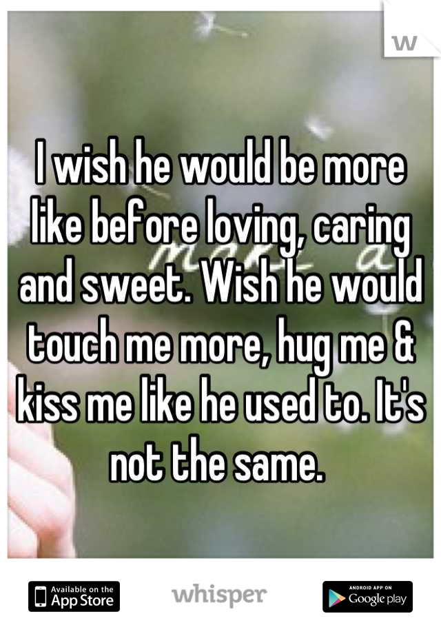 I wish he would be more like before loving, caring and sweet. Wish he would touch me more, hug me & kiss me like he used to. It's not the same. 