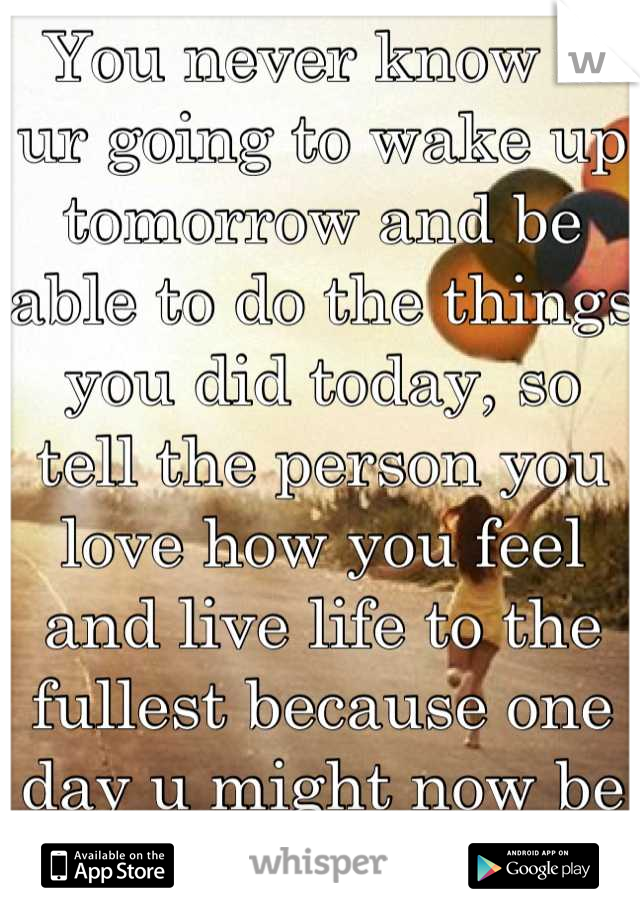 You never know if ur going to wake up tomorrow and be able to do the things you did today, so tell the person you love how you feel and live life to the fullest because one day u might now be able to