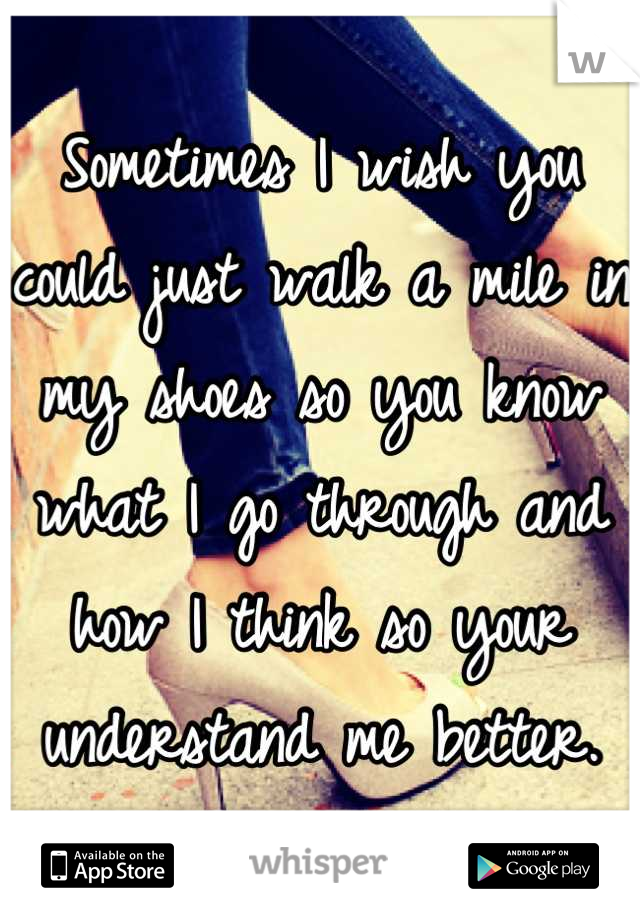 Sometimes I wish you could just walk a mile in my shoes so you know what I go through and how I think so your understand me better.