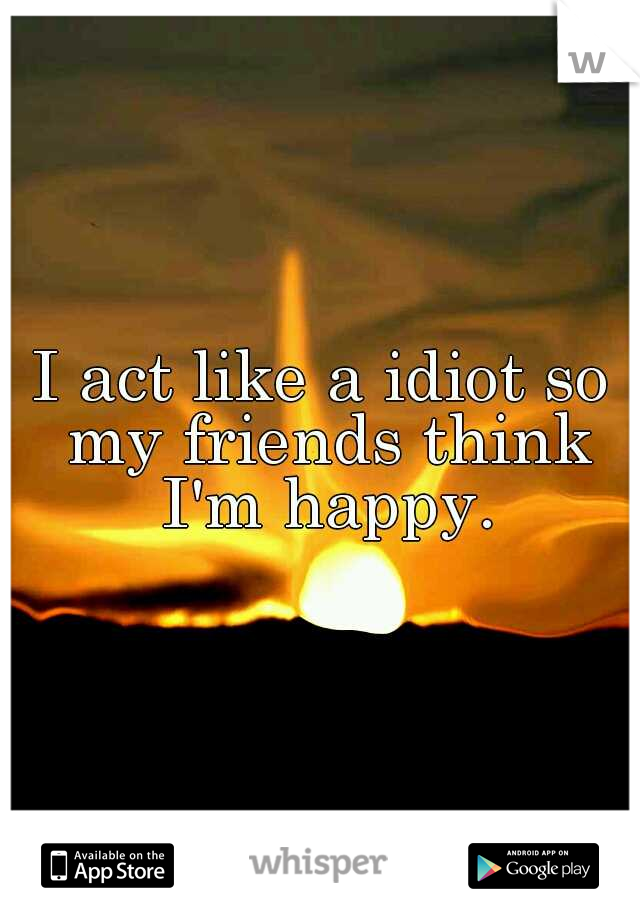 I act like a idiot so my friends think I'm happy.