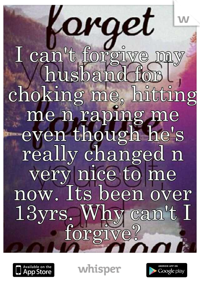 I can't forgive my husband for choking me, hitting me n raping me even though he's really changed n very nice to me now. Its been over 13yrs. Why can't I forgive?