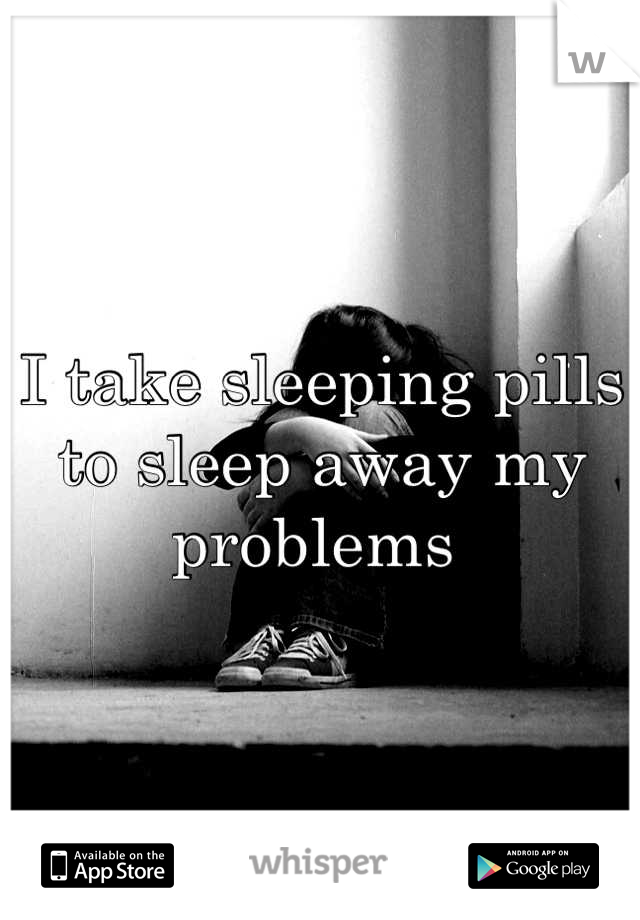 I take sleeping pills to sleep away my problems 