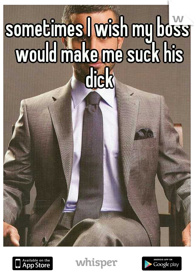 sometimes I wish my boss would make me suck his dick