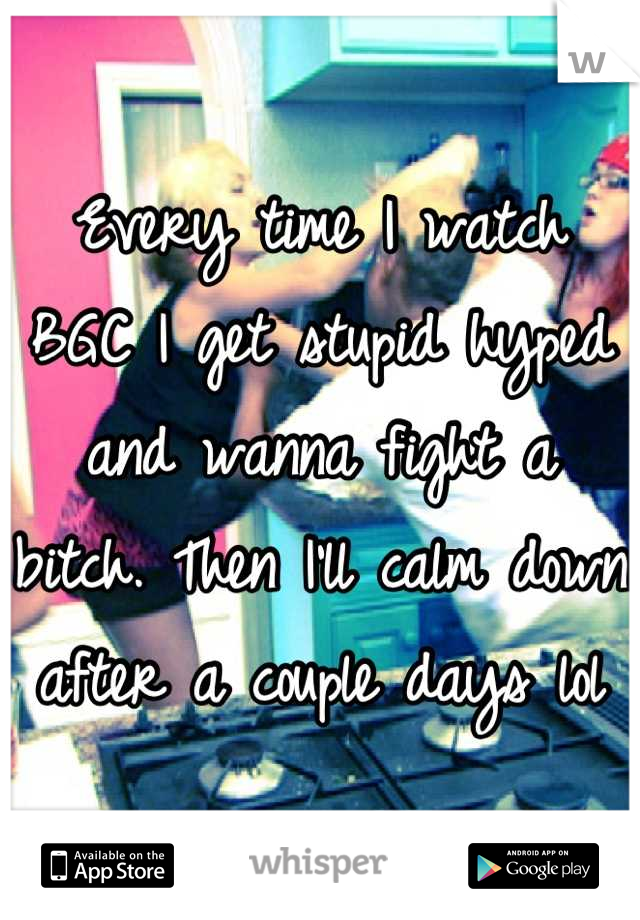 Every time I watch  BGC I get stupid hyped and wanna fight a bitch. Then I'll calm down after a couple days lol