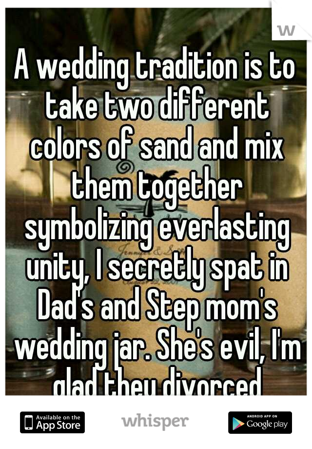 A wedding tradition is to take two different colors of sand and mix them together symbolizing everlasting unity, I secretly spat in Dad's and Step mom's wedding jar. She's evil, I'm glad they divorced