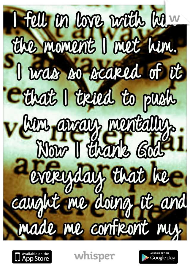 I fell in love with him the moment I met him.  I was so scared of it that I tried to push him away mentally. Now I thank God everyday that he caught me doing it and made me confront my fear.