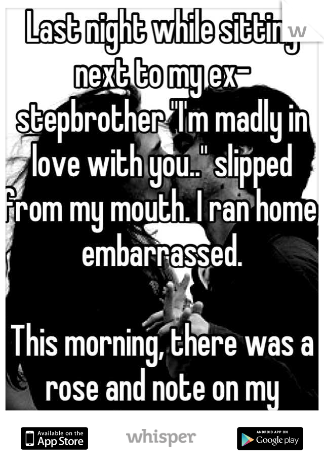 Last night while sitting next to my ex-stepbrother "I'm madly in love with you.." slipped from my mouth. I ran home, embarrassed.

This morning, there was a rose and note on my doorstep.