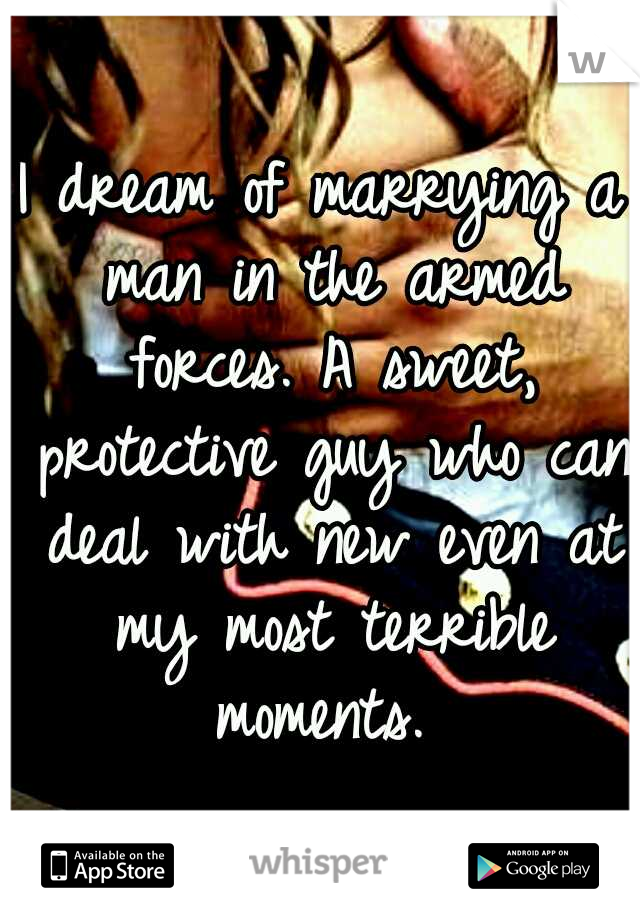 I dream of marrying a man in the armed forces. A sweet, protective guy who can deal with new even at my most terrible moments. 