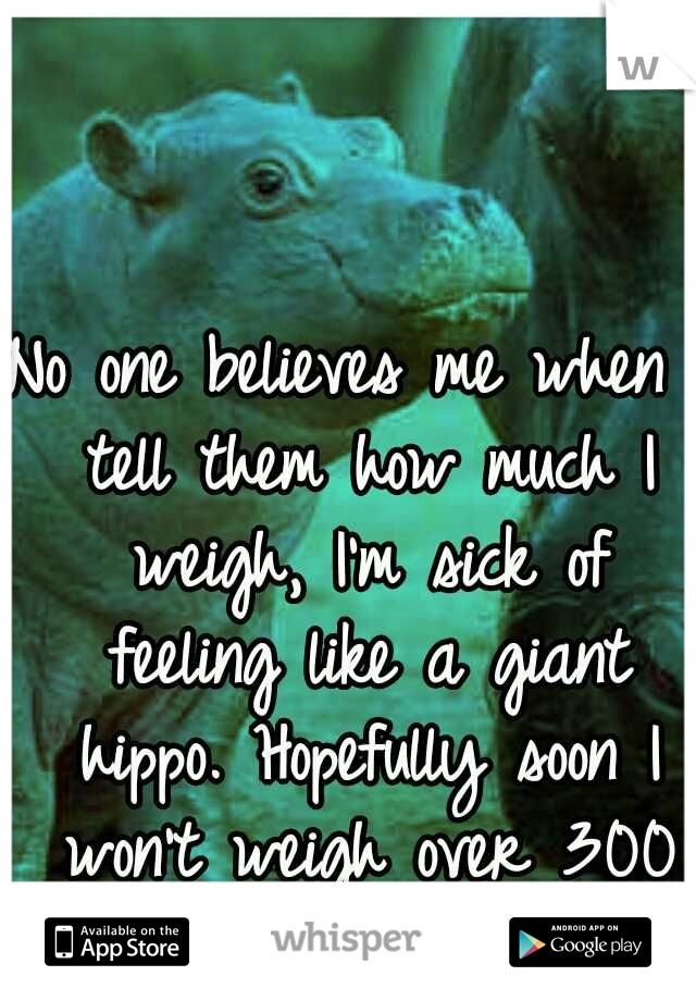 No one believes me when I tell them how much I weigh, I'm sick of feeling like a giant hippo. Hopefully soon I won't weigh over 300 pounds.