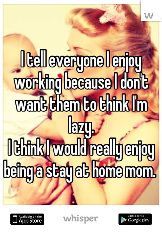 I tell everyone I enjoy working because I don't want them to think I'm lazy. 
I think I would really enjoy being a stay at home mom. 