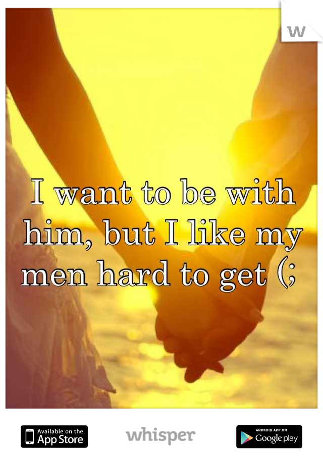 I want to be with him, but I like my men hard to get (; 