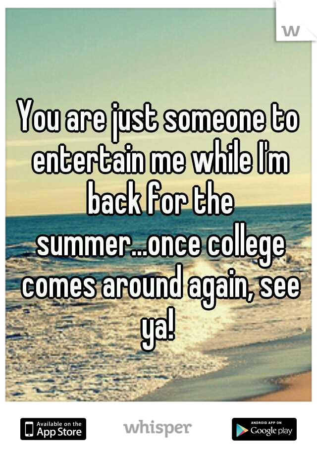 You are just someone to entertain me while I'm back for the summer...once college comes around again, see ya! 