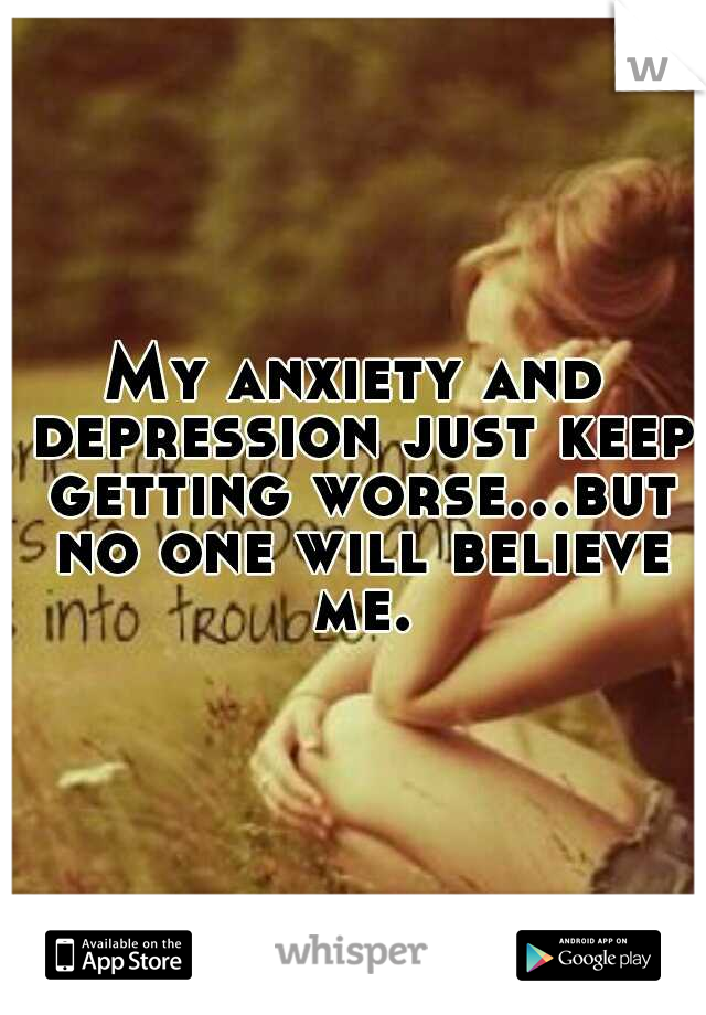 My anxiety and depression just keep getting worse...but no one will believe me.