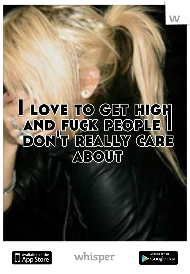 I love to get high and fuck people I don't really care about