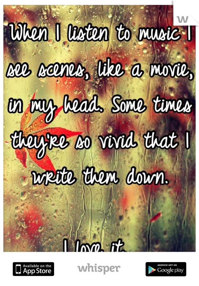 When I listen to music I see scenes, like a movie, in my head. Some times they're so vivid that I write them down. 

I love it. 