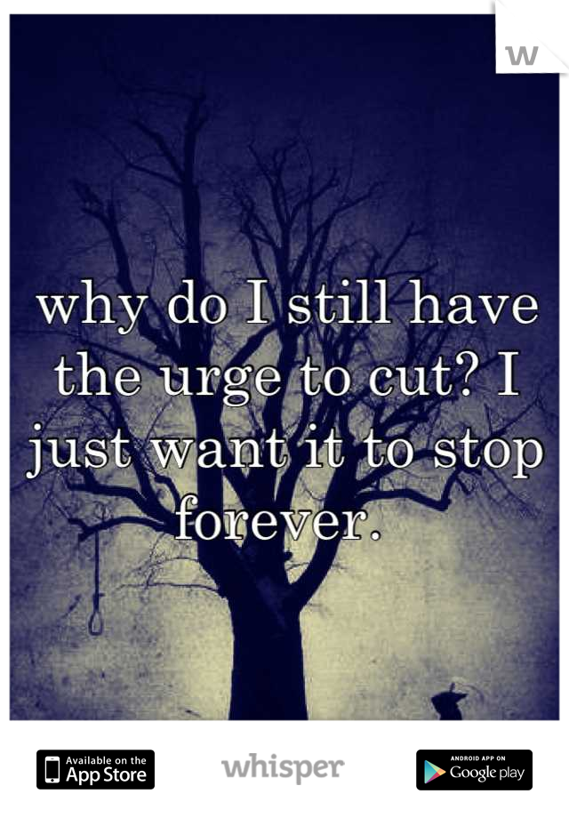 why do I still have the urge to cut? I just want it to stop forever. 