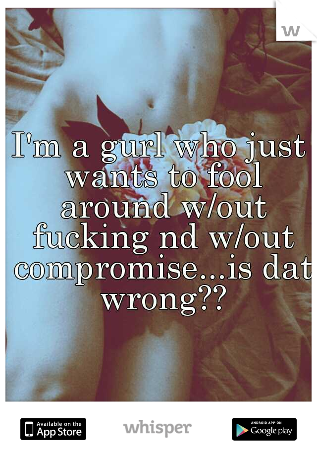 I'm a gurl who just wants to fool around w/out fucking nd w/out compromise...is dat wrong??