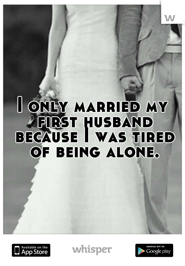 I only married my first husband because I was tired of being alone.