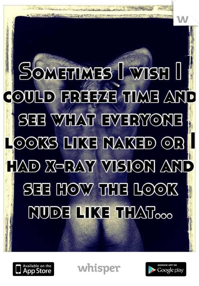 Sometimes I wish I could freeze time and see what everyone looks like naked or I had x-ray vision and see how the look nude like that...