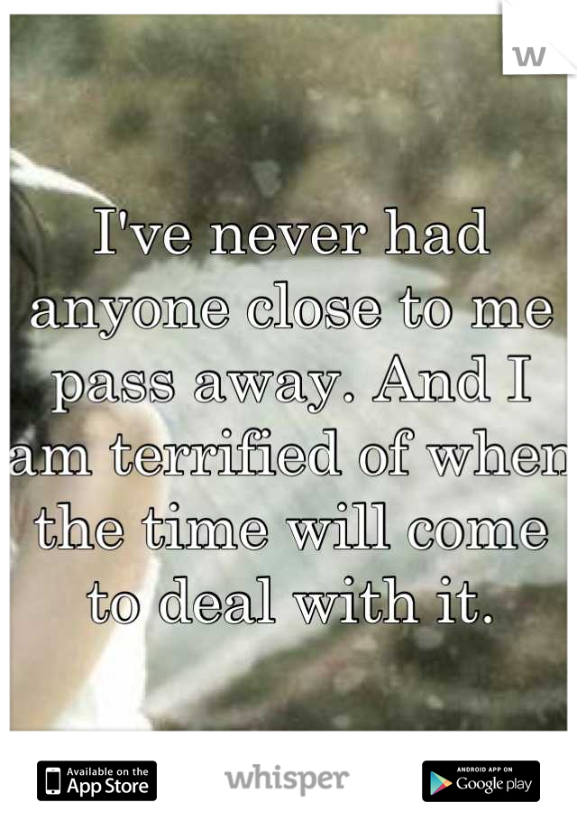 I've never had anyone close to me pass away. And I am terrified of when the time will come to deal with it.