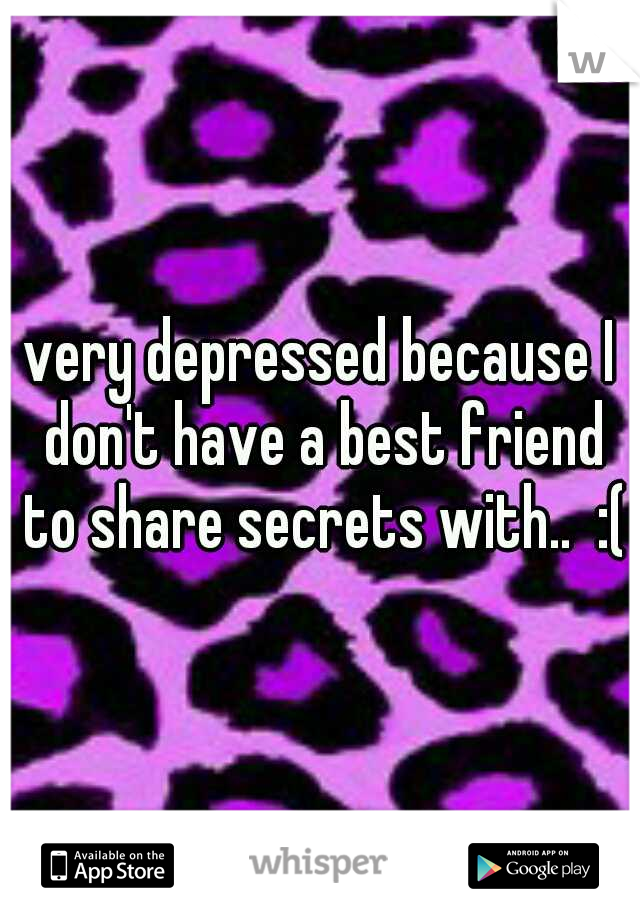 very depressed because I don't have a best friend to share secrets with..  :(