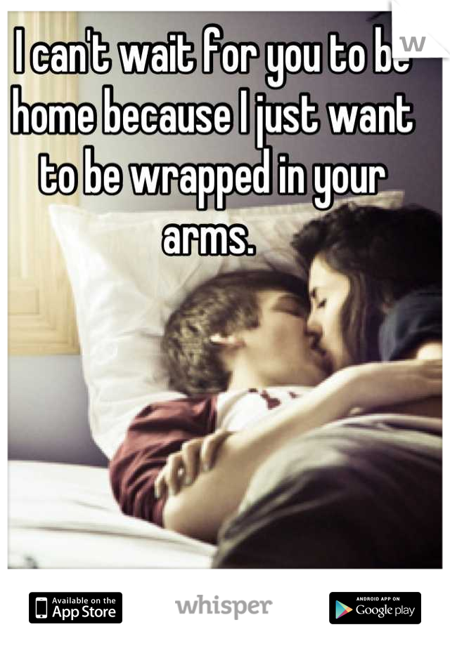 I can't wait for you to be home because I just want to be wrapped in your arms. 