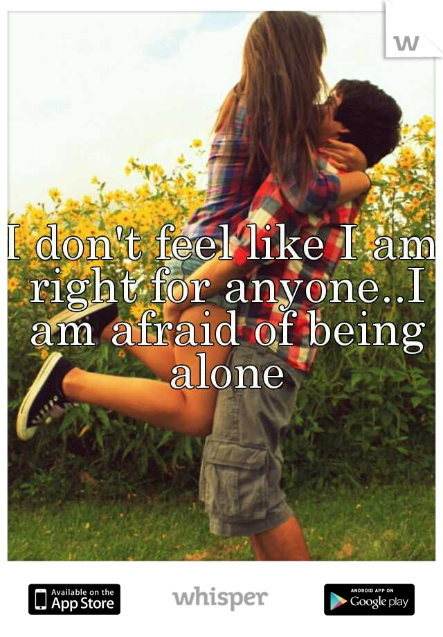 I don't feel like I am right for anyone..I am afraid of being alone