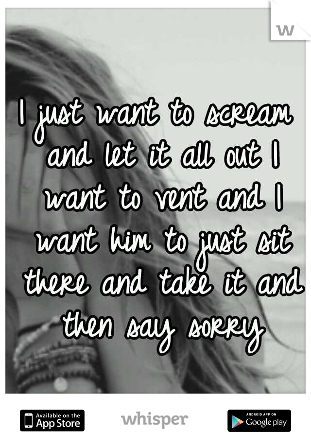 I just want to scream and let it all out I want to vent and I want him to just sit there and take it and then say sorry