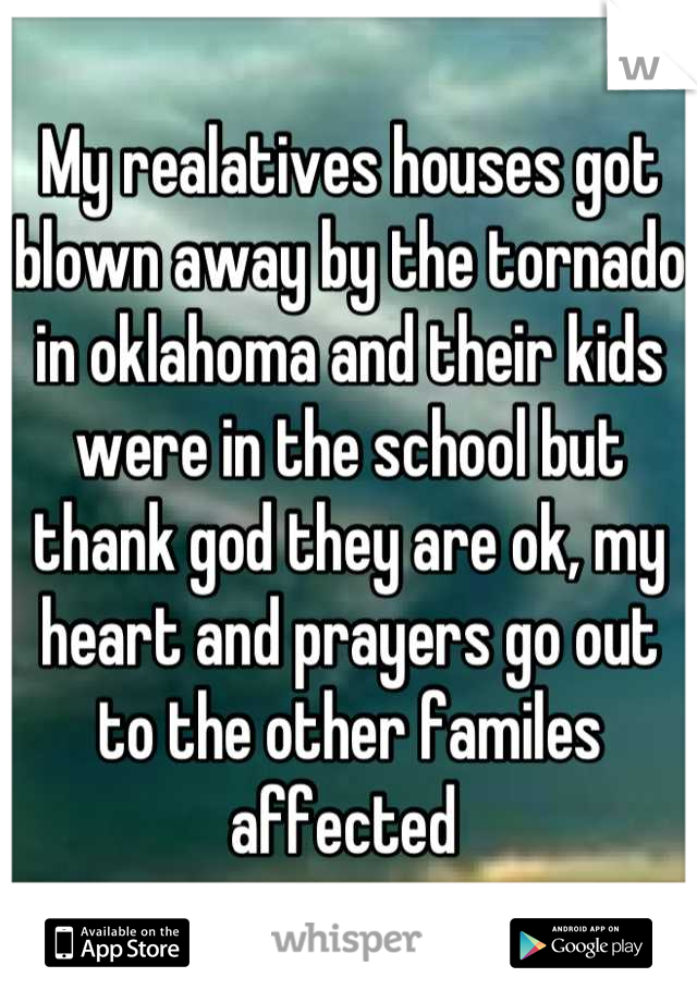 My realatives houses got blown away by the tornado in oklahoma and their kids were in the school but thank god they are ok, my heart and prayers go out to the other familes affected 