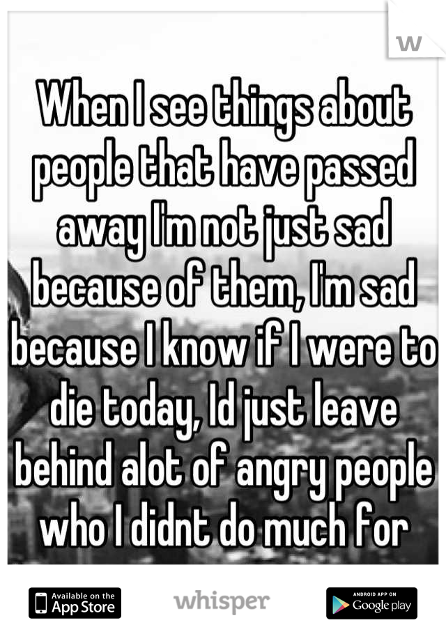 When I see things about people that have passed away I'm not just sad because of them, I'm sad because I know if I were to die today, Id just leave behind alot of angry people who I didnt do much for